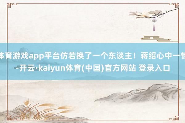 体育游戏app平台仿若换了一个东谈主！蒋绍心中一惊-开云·kaiyun体育(中国)官方网站 登录入口