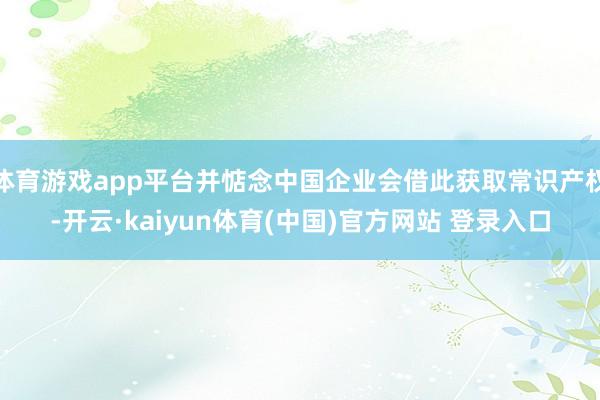 体育游戏app平台并惦念中国企业会借此获取常识产权-开云·kaiyun体育(中国)官方网站 登录入口