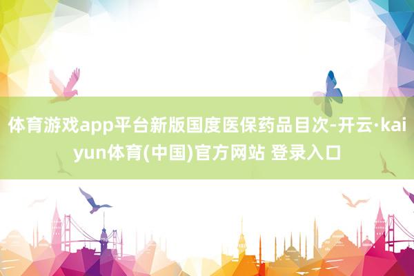 体育游戏app平台新版国度医保药品目次-开云·kaiyun体育(中国)官方网站 登录入口