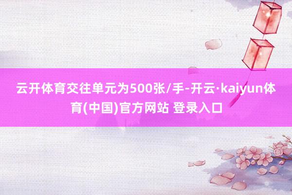 云开体育交往单元为500张/手-开云·kaiyun体育(中国)官方网站 登录入口
