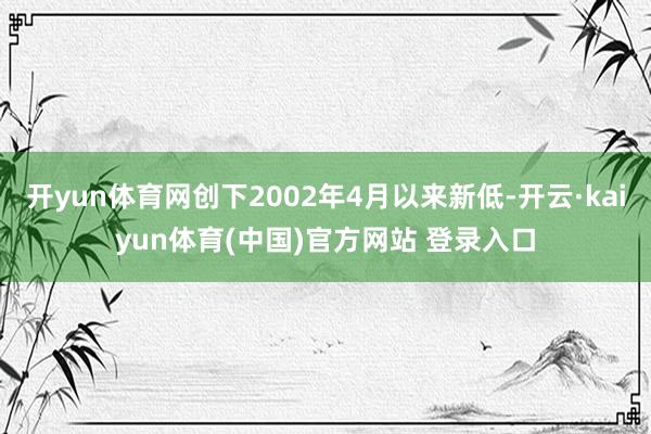 开yun体育网创下2002年4月以来新低-开云·kaiyun体育(中国)官方网站 登录入口