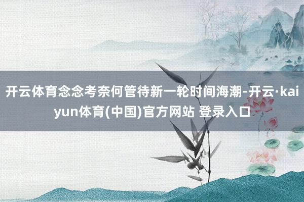 开云体育念念考奈何管待新一轮时间海潮-开云·kaiyun体育(中国)官方网站 登录入口
