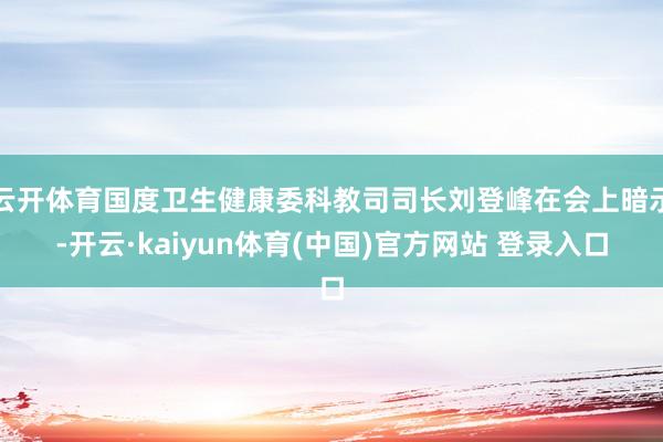 云开体育国度卫生健康委科教司司长刘登峰在会上暗示-开云·kaiyun体育(中国)官方网站 登录入口