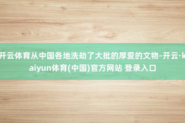 开云体育从中国各地洗劫了大批的厚爱的文物-开云·kaiyun体育(中国)官方网站 登录入口
