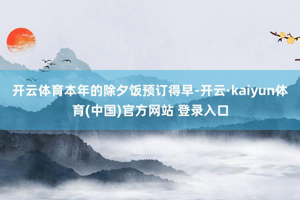 开云体育本年的除夕饭预订得早-开云·kaiyun体育(中国)官方网站 登录入口