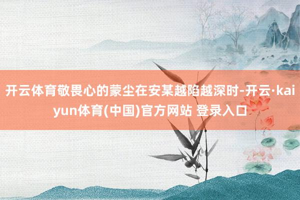 开云体育敬畏心的蒙尘在安某越陷越深时-开云·kaiyun体育(中国)官方网站 登录入口
