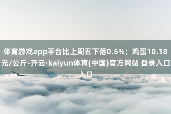 体育游戏app平台比上周五下落0.5%；鸡蛋10.18元/公斤-开云·kaiyun体育(中国)官方网站 登录入口