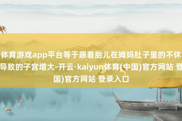 体育游戏app平台等于跟着胎儿在姆妈肚子里的不休成长而导致的子宫增大-开云·kaiyun体育(中国)官方网站 登录入口