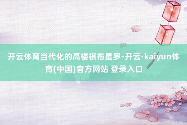 开云体育当代化的高楼棋布星罗-开云·kaiyun体育(中国)官方网站 登录入口