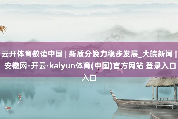 云开体育数读中国 | 新质分娩力稳步发展_大皖新闻 | 安徽网-开云·kaiyun体育(中国)官方网站 登录入口