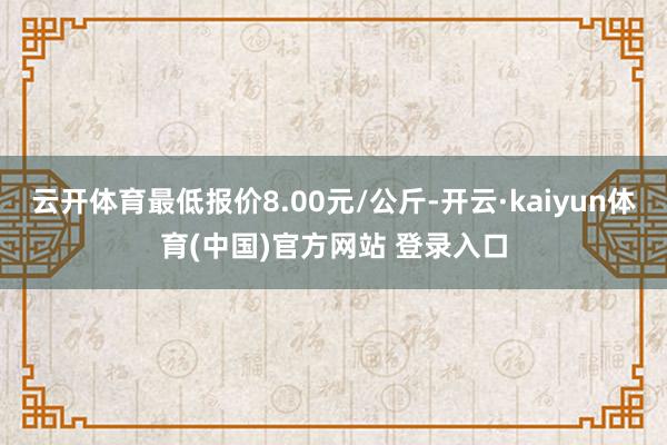 云开体育最低报价8.00元/公斤-开云·kaiyun体育(中国)官方网站 登录入口