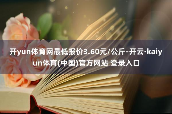 开yun体育网最低报价3.60元/公斤-开云·kaiyun体育(中国)官方网站 登录入口