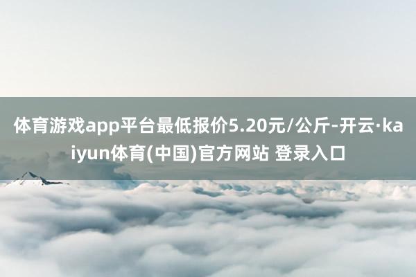 体育游戏app平台最低报价5.20元/公斤-开云·kaiyun体育(中国)官方网站 登录入口