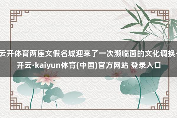 云开体育两座文假名城迎来了一次濒临面的文化调换-开云·kaiyun体育(中国)官方网站 登录入口