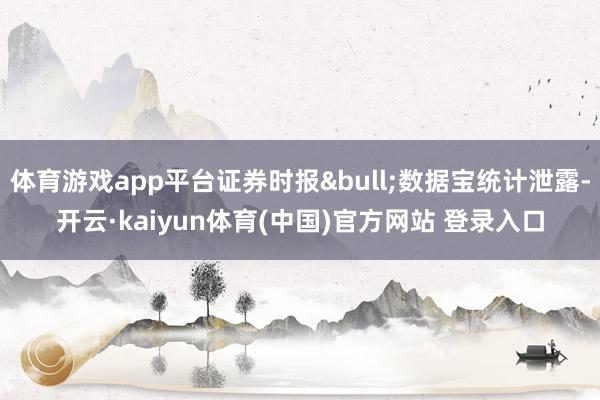 体育游戏app平台证券时报&bull;数据宝统计泄露-开云·kaiyun体育(中国)官方网站 登录入口