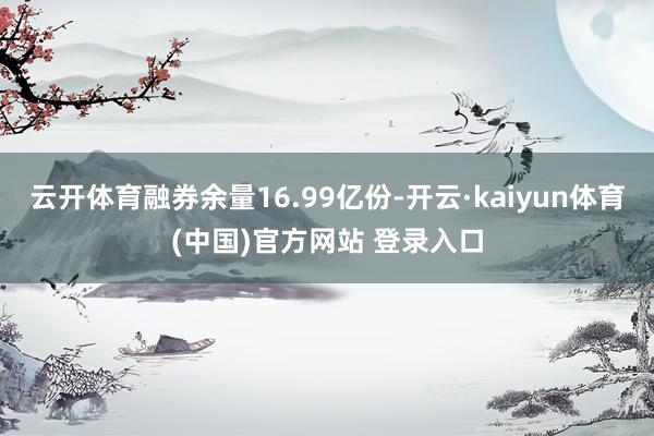 云开体育融券余量16.99亿份-开云·kaiyun体育(中国)官方网站 登录入口