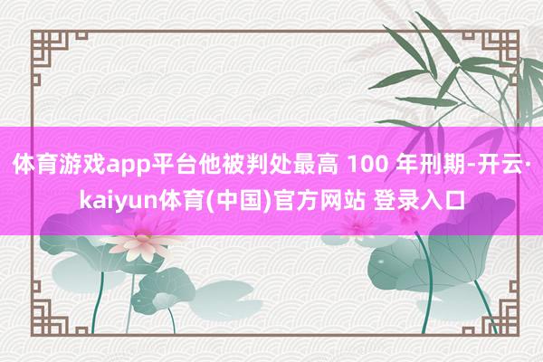 体育游戏app平台他被判处最高 100 年刑期-开云·kaiyun体育(中国)官方网站 登录入口