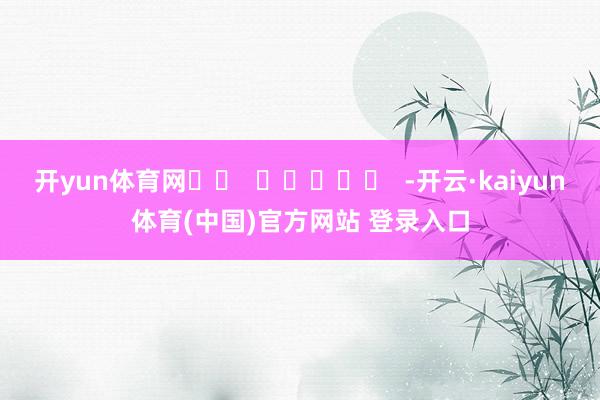 开yun体育网		  					  -开云·kaiyun体育(中国)官方网站 登录入口