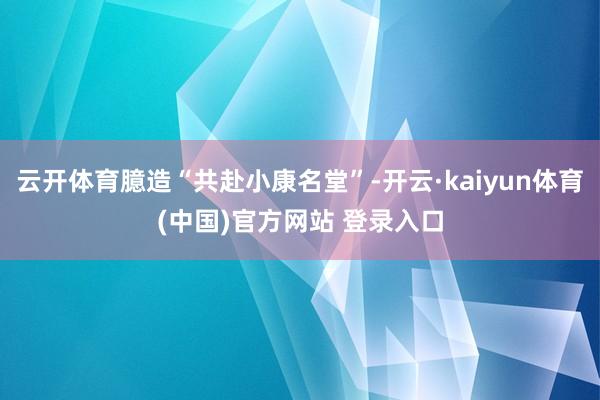 云开体育臆造“共赴小康名堂”-开云·kaiyun体育(中国)官方网站 登录入口