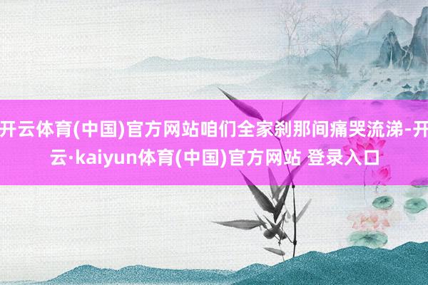开云体育(中国)官方网站咱们全家刹那间痛哭流涕-开云·kaiyun体育(中国)官方网站 登录入口