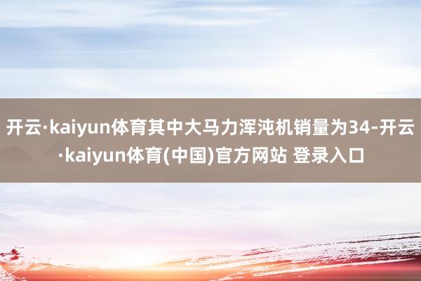 开云·kaiyun体育其中大马力浑沌机销量为34-开云·kaiyun体育(中国)官方网站 登录入口