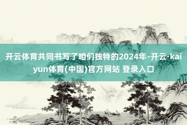 开云体育共同书写了咱们独特的2024年-开云·kaiyun体育(中国)官方网站 登录入口