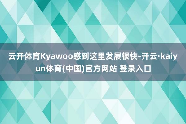 云开体育Kyawoo感到这里发展很快-开云·kaiyun体育(中国)官方网站 登录入口