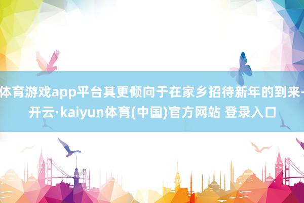 体育游戏app平台其更倾向于在家乡招待新年的到来-开云·kaiyun体育(中国)官方网站 登录入口