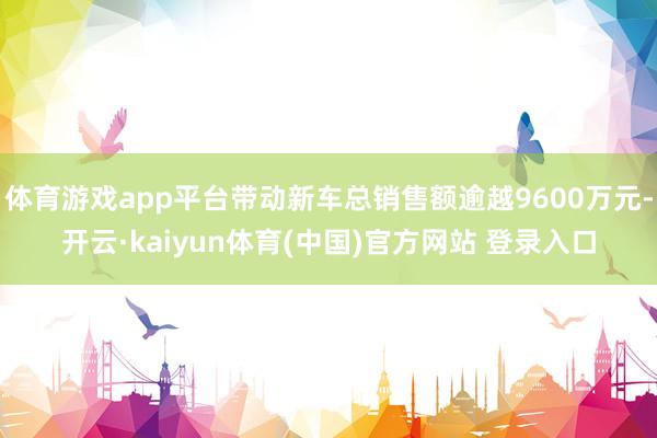 体育游戏app平台带动新车总销售额逾越9600万元-开云·kaiyun体育(中国)官方网站 登录入口