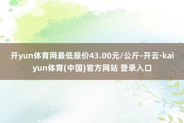 开yun体育网最低报价43.00元/公斤-开云·kaiyun体育(中国)官方网站 登录入口