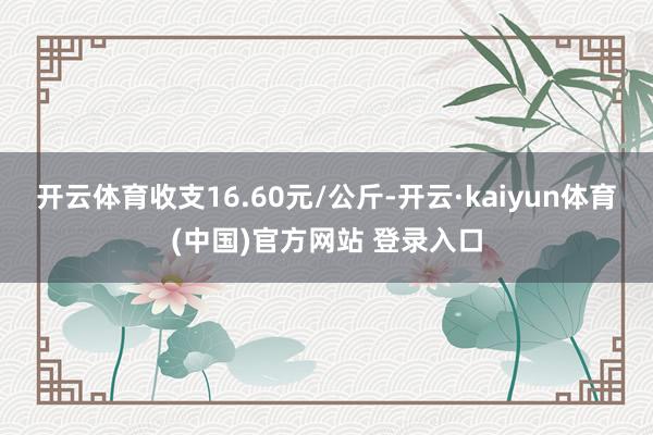 开云体育收支16.60元/公斤-开云·kaiyun体育(中国)官方网站 登录入口