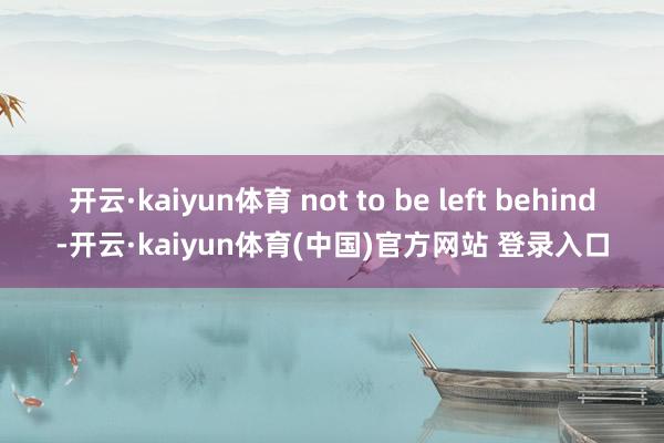 开云·kaiyun体育 not to be left behind-开云·kaiyun体育(中国)官方网站 登录入口