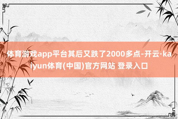 体育游戏app平台其后又跌了2000多点-开云·kaiyun体育(中国)官方网站 登录入口