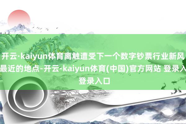 开云·kaiyun体育离触遭受下一个数字钞票行业新风向最近的地点-开云·kaiyun体育(中国)官方网站 登录入口