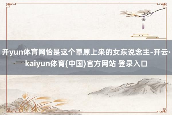 开yun体育网恰是这个草原上来的女东说念主-开云·kaiyun体育(中国)官方网站 登录入口