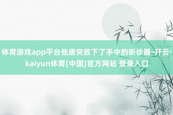 体育游戏app平台他唐突放下了手中的听诊器-开云·kaiyun体育(中国)官方网站 登录入口