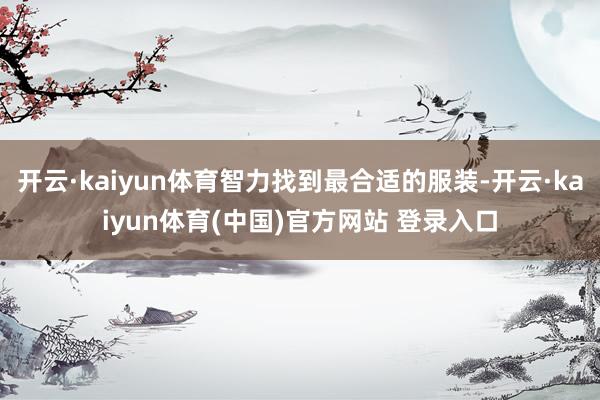 开云·kaiyun体育智力找到最合适的服装-开云·kaiyun体育(中国)官方网站 登录入口