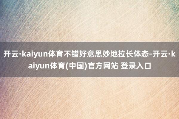 开云·kaiyun体育不错好意思妙地拉长体态-开云·kaiyun体育(中国)官方网站 登录入口