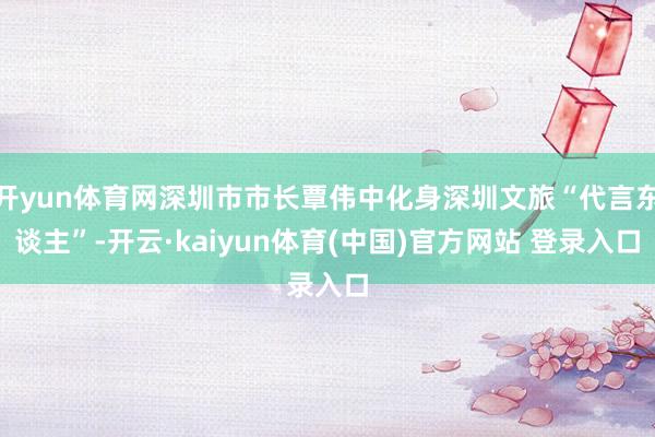 开yun体育网深圳市市长覃伟中化身深圳文旅“代言东谈主”-开云·kaiyun体育(中国)官方网站 登录入口