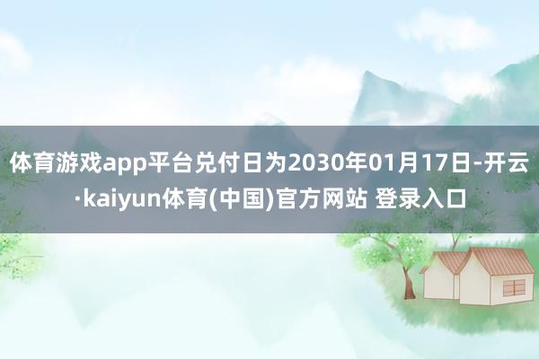 体育游戏app平台兑付日为2030年01月17日-开云·kaiyun体育(中国)官方网站 登录入口