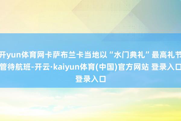开yun体育网卡萨布兰卡当地以“水门典礼”最高礼节管待航班-开云·kaiyun体育(中国)官方网站 登录入口