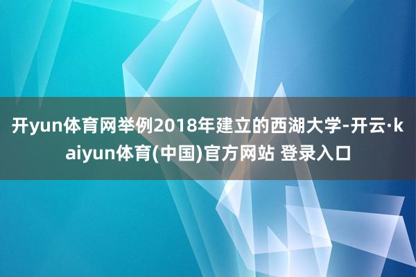 开yun体育网举例2018年建立的西湖大学-开云·kaiyun体育(中国)官方网站 登录入口