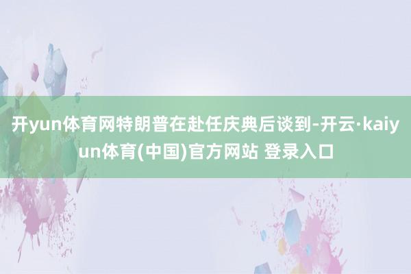 开yun体育网特朗普在赴任庆典后谈到-开云·kaiyun体育(中国)官方网站 登录入口