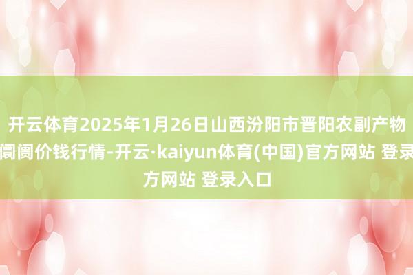 开云体育2025年1月26日山西汾阳市晋阳农副产物批发阛阓价钱行情-开云·kaiyun体育(中国)官方网站 登录入口