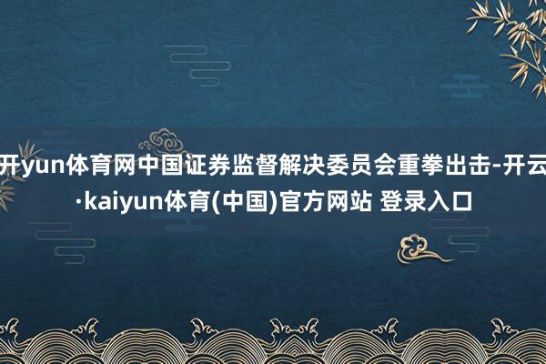 开yun体育网中国证券监督解决委员会重拳出击-开云·kaiyun体育(中国)官方网站 登录入口