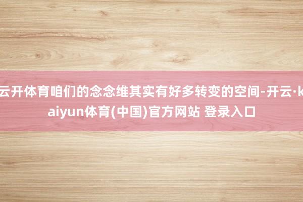 云开体育咱们的念念维其实有好多转变的空间-开云·kaiyun体育(中国)官方网站 登录入口
