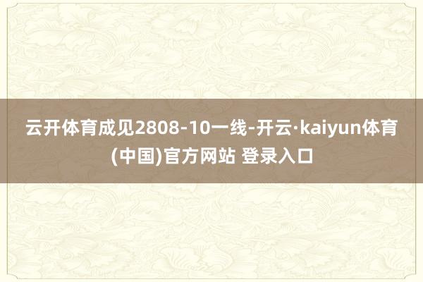 云开体育成见2808-10一线-开云·kaiyun体育(中国)官方网站 登录入口