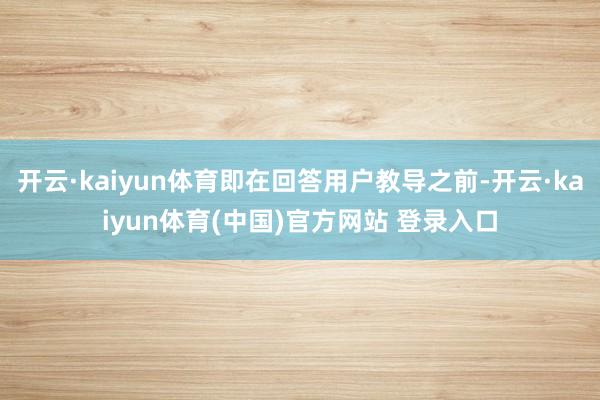 开云·kaiyun体育即在回答用户教导之前-开云·kaiyun体育(中国)官方网站 登录入口