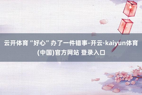 云开体育“好心”办了一件错事-开云·kaiyun体育(中国)官方网站 登录入口