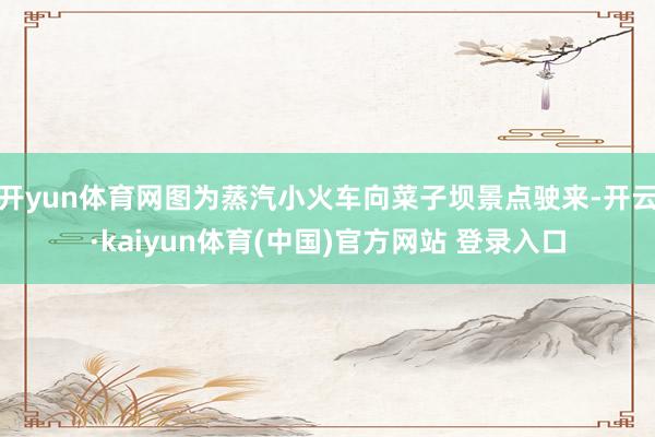 开yun体育网图为蒸汽小火车向菜子坝景点驶来-开云·kaiyun体育(中国)官方网站 登录入口